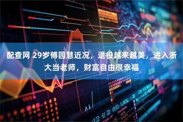 配查网 29岁傅园慧近况，退役越来越美，进入浙大当老师，财富自由很幸福