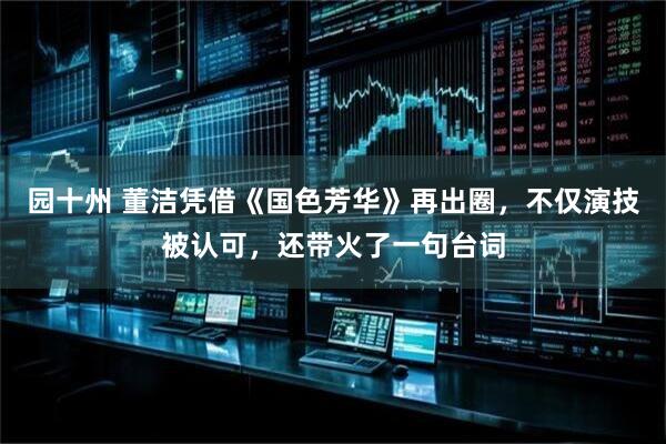 园十州 董洁凭借《国色芳华》再出圈，不仅演技被认可，还带火了一句台词