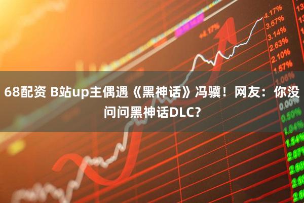68配资 B站up主偶遇《黑神话》冯骥！网友：你没问问黑神话DLC？
