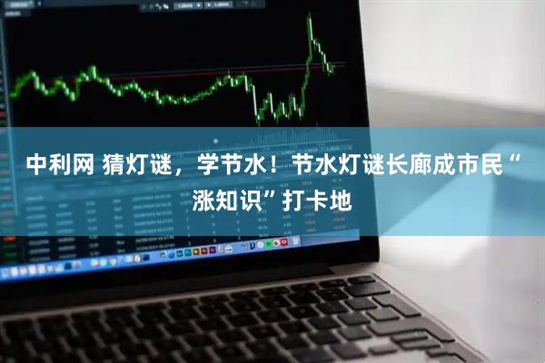 中利网 猜灯谜，学节水！节水灯谜长廊成市民“涨知识”打卡地