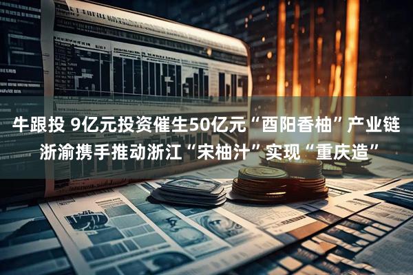 牛跟投 9亿元投资催生50亿元“酉阳香柚”产业链 浙渝携手推动浙江“宋柚汁”实现“重庆造”