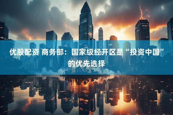 优股配资 商务部：国家级经开区是“投资中国”的优先选择