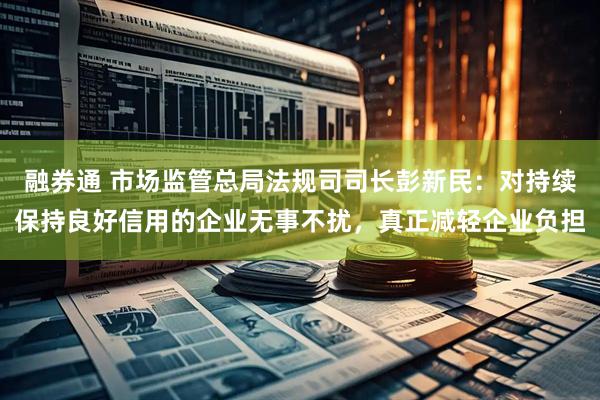 融券通 市场监管总局法规司司长彭新民：对持续保持良好信用的企业无事不扰，真正减轻企业负担