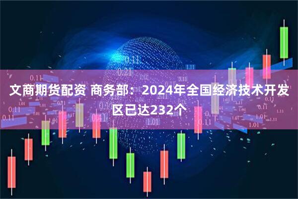 文商期货配资 商务部：2024年全国经济技术开发区已达232个