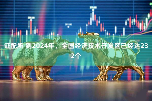 证配所 到2024年，全国经济技术开发区已经达232个