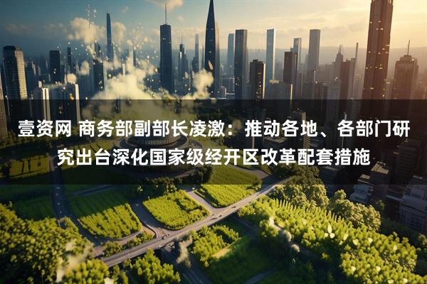 壹资网 商务部副部长凌激：推动各地、各部门研究出台深化国家级经开区改革配套措施