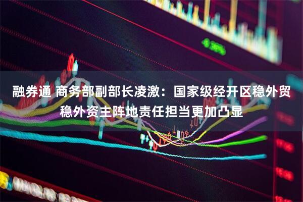 融券通 商务部副部长凌激：国家级经开区稳外贸稳外资主阵地责任担当更加凸显