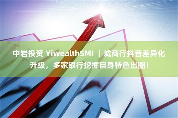 中岩投资 YiwealthSMI ｜城商行抖音差异化升级，多家银行挖掘自身特色出圈！