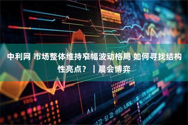 中利网 市场整体维持窄幅波动格局 如何寻找结构性亮点?|晨会博弈