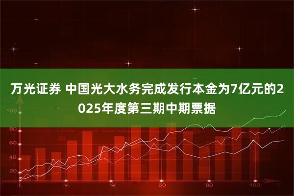 万光证券 中国光大水务完成发行本金为7亿元的2025年度第三期中期票据