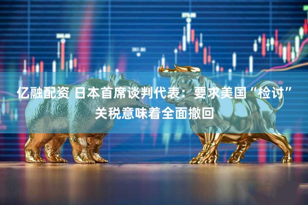 亿融配资 日本首席谈判代表：要求美国“检讨”关税意味着全面撤回