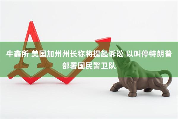 牛鑫所 美国加州州长称将提起诉讼 以叫停特朗普部署国民警卫队