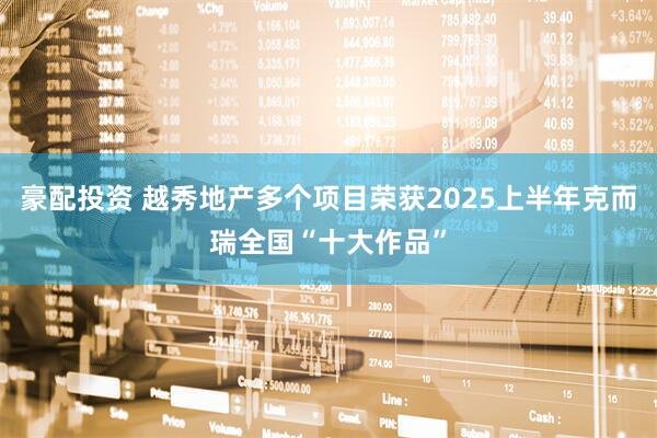 豪配投资 越秀地产多个项目荣获2025上半年克而瑞全国“十大作品”