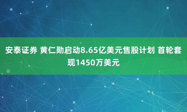 安泰证券 黄仁勋启动8.65亿美元售股计划 首轮套现1450万美元