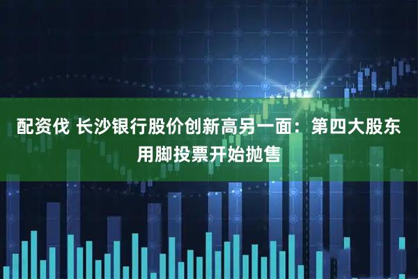 配资伐 长沙银行股价创新高另一面：第四大股东用脚投票开始抛售