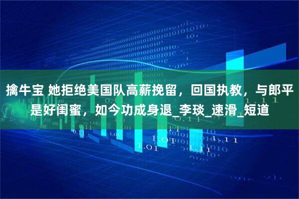 擒牛宝 她拒绝美国队高薪挽留，回国执教，与郎平是好闺蜜，如今功成身退_李琰_速滑_短道
