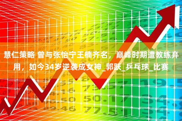 慧仁策略 曾与张怡宁王楠齐名，巅峰时期遭教练弃用，如今34岁逆袭成女神_郭跃_乒乓球_比赛