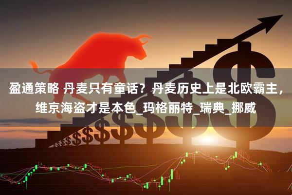 盈通策略 丹麦只有童话？丹麦历史上是北欧霸主，维京海盗才是本色_玛格丽特_瑞典_挪威