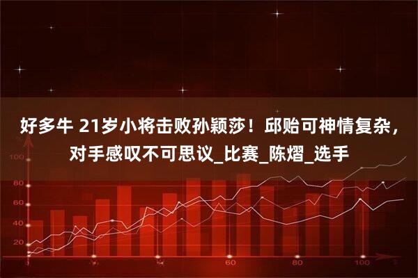 好多牛 21岁小将击败孙颖莎！邱贻可神情复杂，对手感叹不可思议_比赛_陈熠_选手