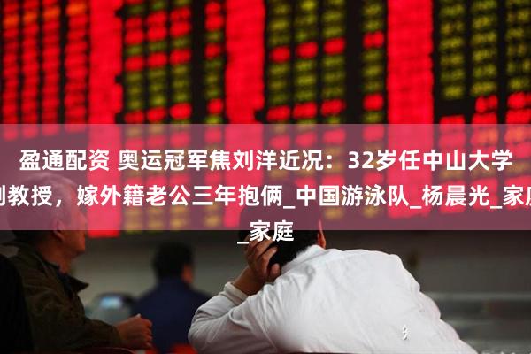 盈通配资 奥运冠军焦刘洋近况：32岁任中山大学副教授，嫁外籍老公三年抱俩_中国游泳队_杨晨光_家庭