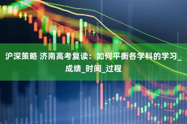 沪深策略 济南高考复读：如何平衡各学科的学习_成绩_时间_过程