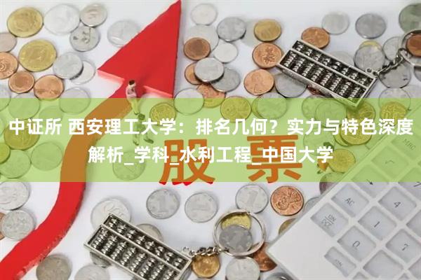 中证所 西安理工大学：排名几何？实力与特色深度解析_学科_水利工程_中国大学