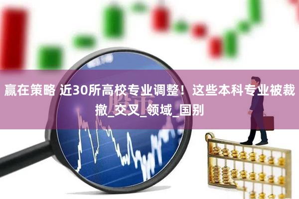 赢在策略 近30所高校专业调整！这些本科专业被裁撤_交叉_领域_国别