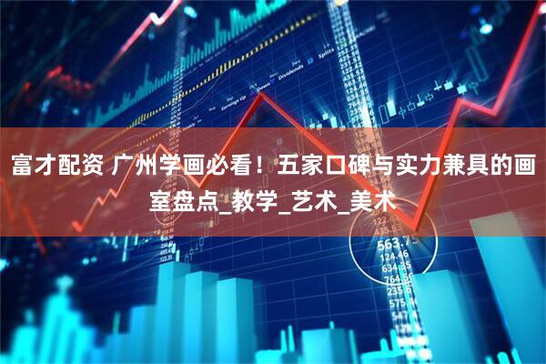 富才配资 广州学画必看！五家口碑与实力兼具的画室盘点_教学_艺术_美术
