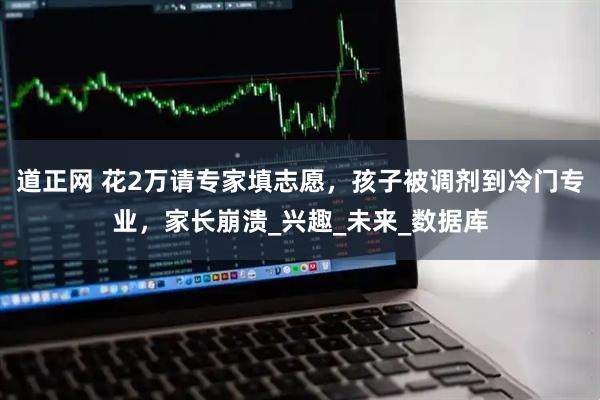 道正网 花2万请专家填志愿，孩子被调剂到冷门专业，家长崩溃_兴趣_未来_数据库