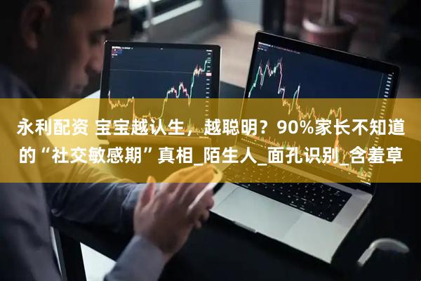 永利配资 宝宝越认生，越聪明？90%家长不知道的“社交敏感期”真相_陌生人_面孔识别_含羞草