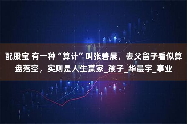配股宝 有一种“算计”叫张碧晨，去父留子看似算盘落空，实则是人生赢家_孩子_华晨宇_事业