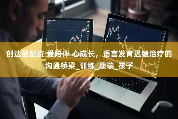 创达盈配资 爱陪伴 心成长，语言发育迟缓治疗的沟通桥梁_训练_康瑞_孩子