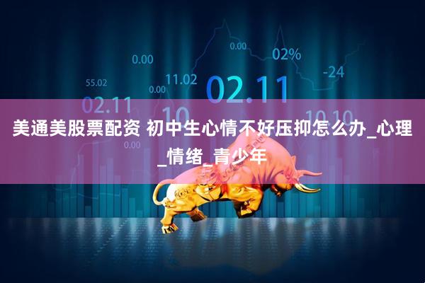 美通美股票配资 初中生心情不好压抑怎么办_心理_情绪_青少年