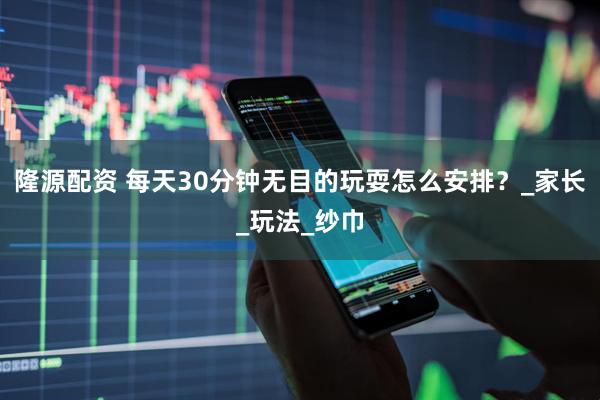 隆源配资 每天30分钟无目的玩耍怎么安排？_家长_玩法_纱巾