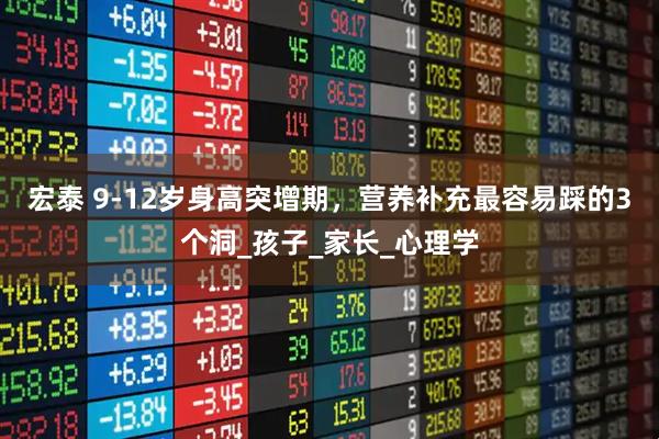 宏泰 9-12岁身高突增期，营养补充最容易踩的3个洞_孩子_家长_心理学