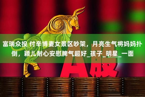 富瑞众投 付辛博妻女景区吵架，月亮生气将妈妈扑倒，颖儿耐心安慰脾气超好_孩子_明星_一面