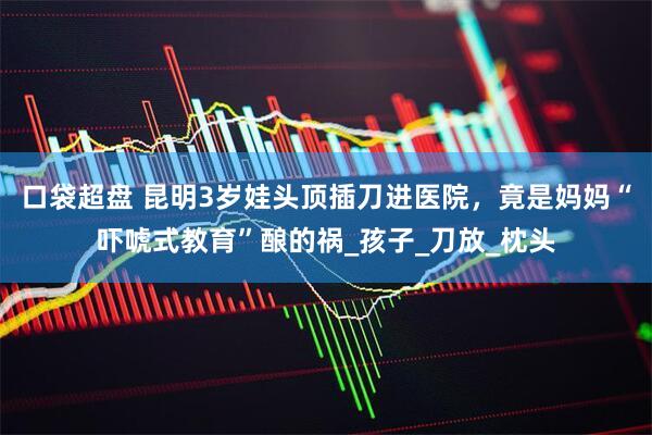 口袋超盘 昆明3岁娃头顶插刀进医院，竟是妈妈“吓唬式教育”酿的祸_孩子_刀放_枕头