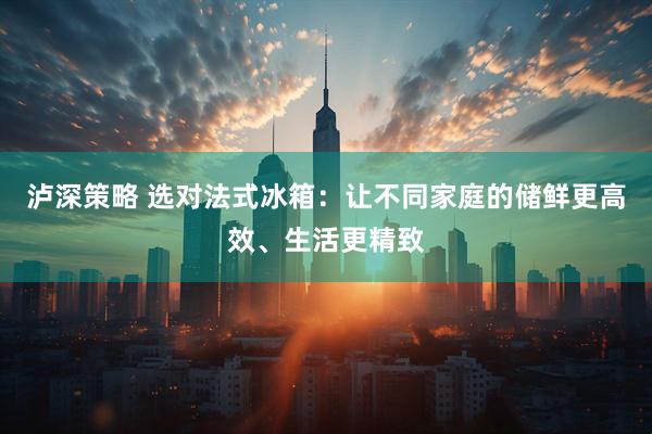 泸深策略 选对法式冰箱：让不同家庭的储鲜更高效、生活更精致