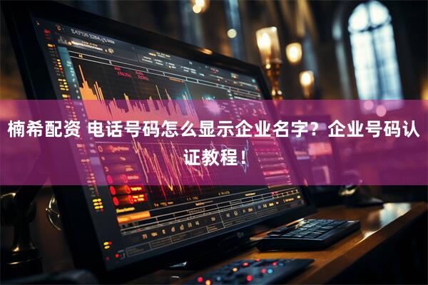 楠希配资 电话号码怎么显示企业名字？企业号码认证教程！
