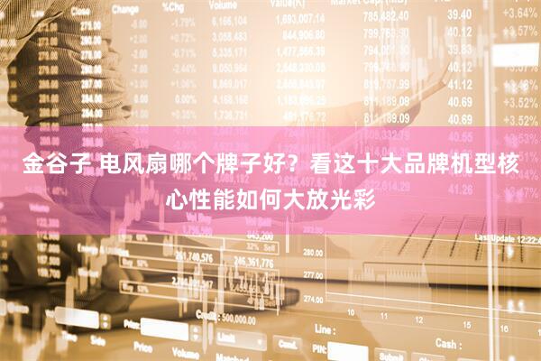 金谷子 电风扇哪个牌子好？看这十大品牌机型核心性能如何大放光彩