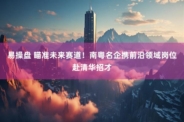 易操盘 瞄准未来赛道！南粤名企携前沿领域岗位赴清华招才