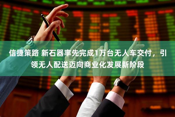 信捷策路 新石器率先完成1万台无人车交付，引领无人配送迈向商业化发展新阶段