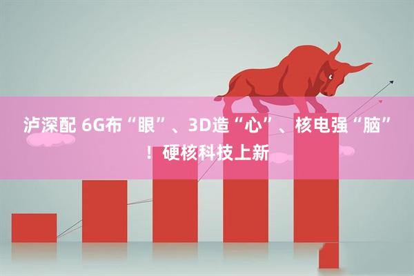 泸深配 6G布“眼”、3D造“心”、核电强“脑”！硬核科技上新