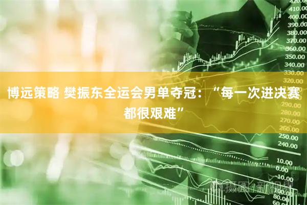 博远策略 樊振东全运会男单夺冠：“每一次进决赛都很艰难”