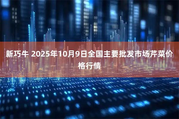 新巧牛 2025年10月9日全国主要批发市场芹菜价格行情