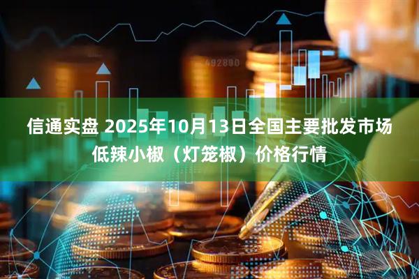 信通实盘 2025年10月13日全国主要批发市场低辣小椒（灯笼椒）价格行情