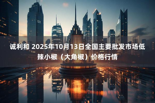 诚利和 2025年10月13日全国主要批发市场低辣小椒（大角椒）价格行情
