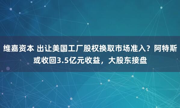 维嘉资本 出让美国工厂股权换取市场准入？阿特斯或收回3.5亿元收益，大股东接盘