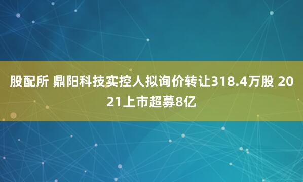 股配所 鼎阳科技实控人拟询价转让318.4万股 2021上市超募8亿