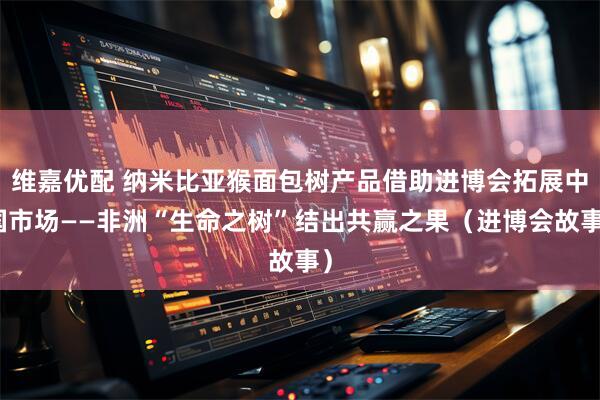 维嘉优配 纳米比亚猴面包树产品借助进博会拓展中国市场——非洲“生命之树”结出共赢之果(进博会故事)